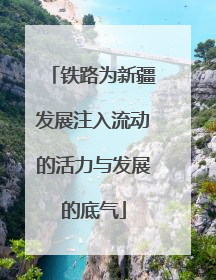 铁路为新疆发展注入流动的活力与发展的底气