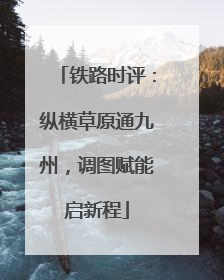 铁路时评：纵横草原通九州，调图赋能启新程