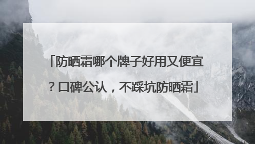 防晒霜哪个牌子好用又便宜？口碑公认，不踩坑防晒霜
