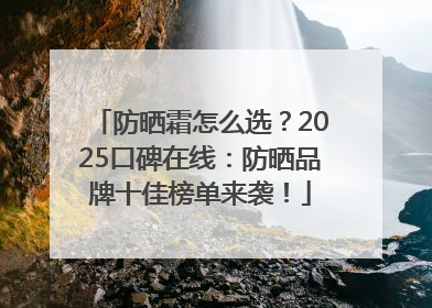 防晒霜怎么选？2025口碑在线：防晒品牌十佳榜单来袭！
