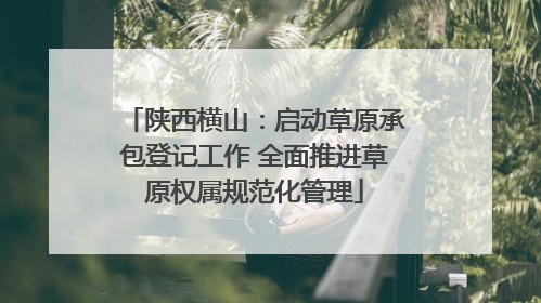 陕西横山：启动草原承包登记工作 全面推进草原权属规范化管理
