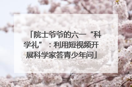 院士爷爷的六一“科学礼”：利用短视频开展科学家答青少年问