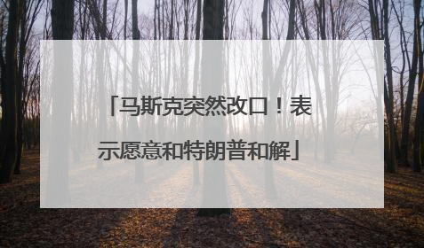 马斯克突然改口！表示愿意和特朗普和解