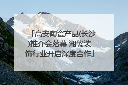 高安陶瓷产品(长沙)推介会落幕 湘赣装饰行业开启深度合作