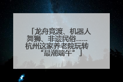 龙舟竞渡、机器人舞狮、非遗民俗……杭州这家养老院玩转“最潮端午”