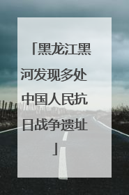 黑龙江黑河发现多处中国人民抗日战争遗址