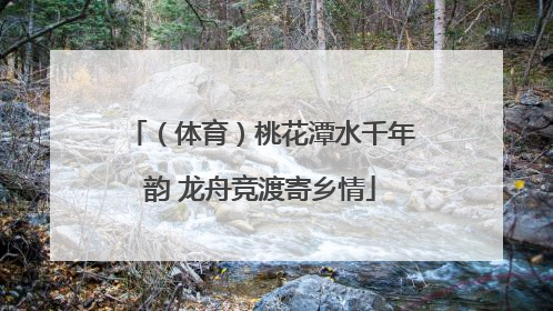 （体育）桃花潭水千年韵 龙舟竞渡寄乡情