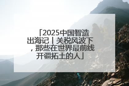 2025中国智造出海记丨关税风波下，那些在世界最前线开疆拓土的人