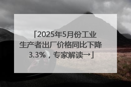 2025年5月份工业生产者出厂价格同比下降3.3%，专家解读→