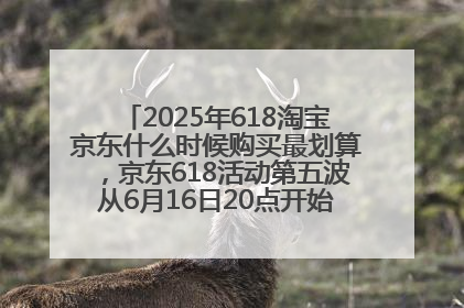 2025年618淘宝京东什么时候购买最划算，京东618活动第五波从6月16日20点开始最便宜优惠！