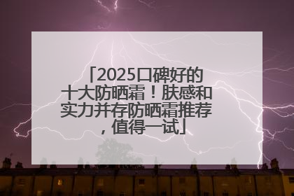 2025口碑好的十大防晒霜！肤感和实力并存防晒霜推荐，值得一试