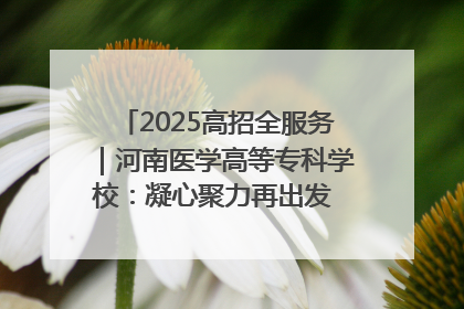 2025高招全服务｜河南医学高等专科学校：凝心聚力再出发 砥砺前行谱新篇