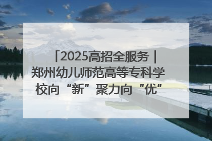 2025高招全服务｜郑州幼儿师范高等专科学校向“新”聚力向“优”提质 努力打造特色鲜明的高水平师范院校