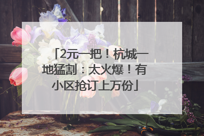 2元一把！杭城一地猛割：太火爆！有小区抢订上万份