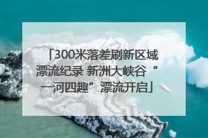 300米落差刷新区域漂流纪录 新洲大峡谷“一河四趣”漂流开启
