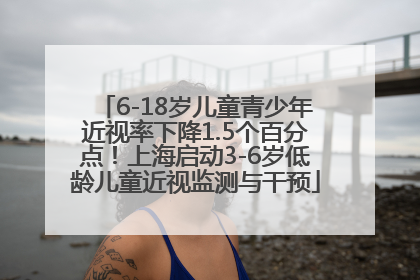 6-18岁儿童青少年近视率下降1.5个百分点！上海启动3-6岁低龄儿童近视监测与干预