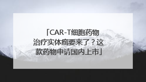 CAR-T细胞药物治疗实体瘤要来了？这款药物申请国内上市